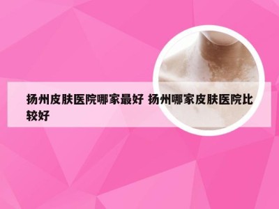 扬州皮肤医院哪家最好 扬州哪家皮肤医院比较好