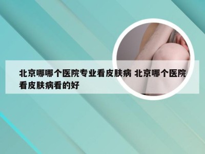 北京哪哪个医院专业看皮肤病 北京哪个医院看皮肤病看的好