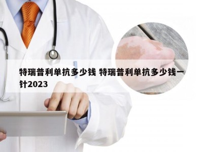 特瑞普利单抗多少钱 特瑞普利单抗多少钱一针2023