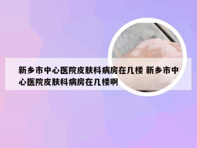 新乡市中心医院皮肤科病房在几楼 新乡市中心医院皮肤科病房在几楼啊