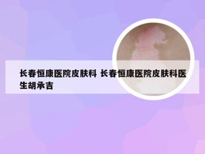 长春恒康医院皮肤科 长春恒康医院皮肤科医生胡承吉