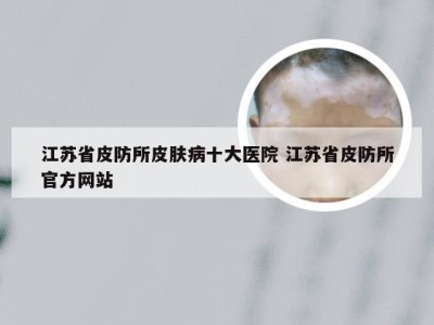 江苏省皮防所皮肤病十大医院 江苏省皮防所官方网站