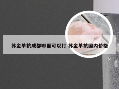 苏金单抗成都哪里可以打 苏金单抗国内价格