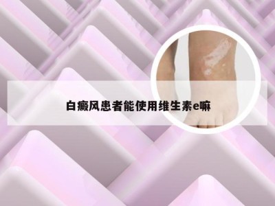 白癜风患者能使用维生素e嘛