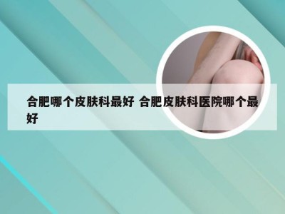 合肥哪个皮肤科最好 合肥皮肤科医院哪个最好