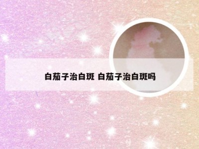 白茄子治白斑 白茄子治白斑吗