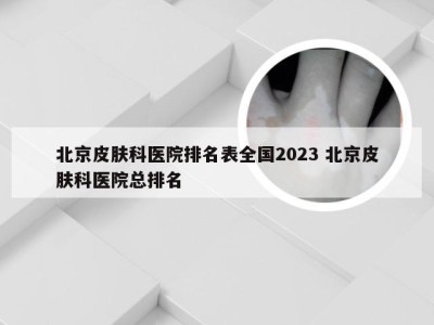 北京皮肤科医院排名表全国2023 北京皮肤科医院总排名