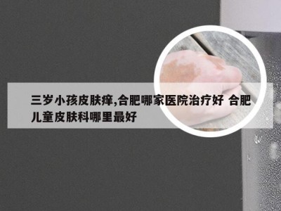 三岁小孩皮肤痒,合肥哪家医院治疗好 合肥儿童皮肤科哪里最好