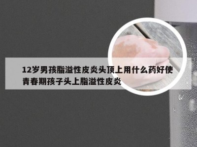 12岁男孩脂溢性皮炎头顶上用什么药好使 青春期孩子头上脂溢性皮炎