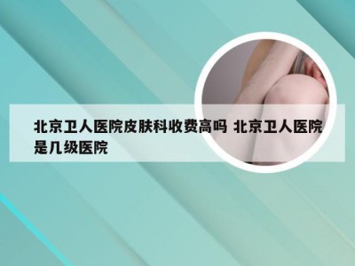 北京卫人医院皮肤科收费高吗 北京卫人医院是几级医院