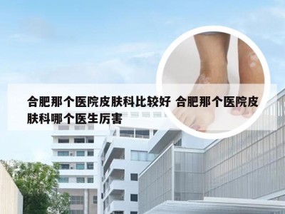 合肥那个医院皮肤科比较好 合肥那个医院皮肤科哪个医生厉害