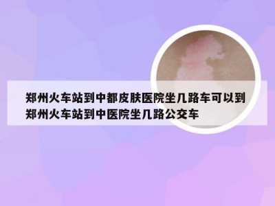 郑州火车站到中都皮肤医院坐几路车可以到 郑州火车站到中医院坐几路公交车