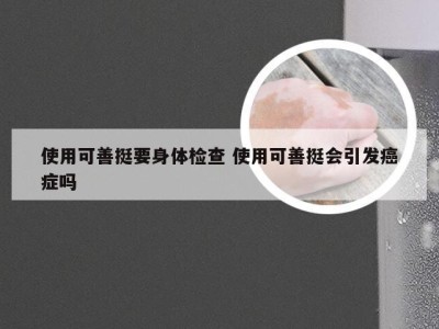 使用可善挺要身体检查 使用可善挺会引发癌症吗