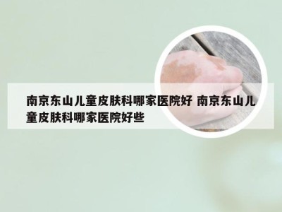 南京东山儿童皮肤科哪家医院好 南京东山儿童皮肤科哪家医院好些