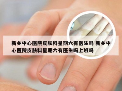 新乡中心医院皮肤科星期六有医生吗 新乡中心医院皮肤科星期六有医生吗上班吗