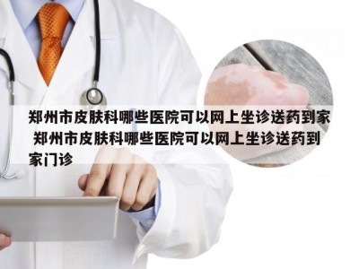 郑州市皮肤科哪些医院可以网上坐诊送药到家 郑州市皮肤科哪些医院可以网上坐诊送药到家门诊