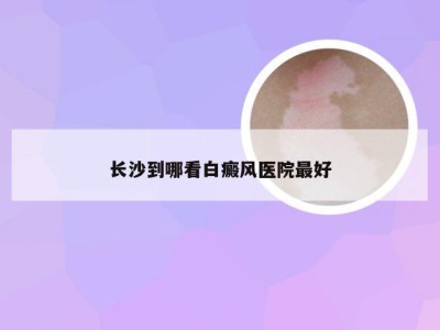 长沙到哪看白癜风医院最好