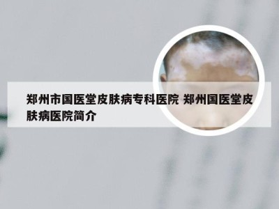 郑州市国医堂皮肤病专科医院 郑州国医堂皮肤病医院简介