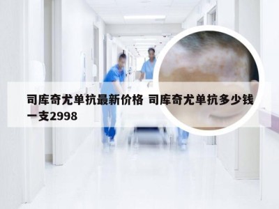 司库奇尤单抗最新价格 司库奇尤单抗多少钱一支2998