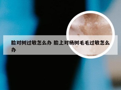 脸对树过敏怎么办 脸上对杨树毛毛过敏怎么办