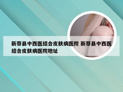 新蔡县中西医结合皮肤病医院 新蔡县中西医结合皮肤病医院地址