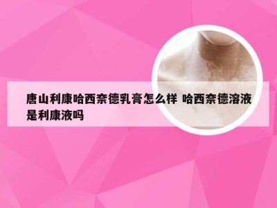 唐山利康哈西奈德乳膏怎么样 哈西奈德溶液是利康液吗