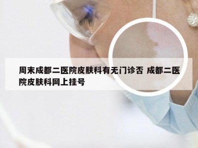 周末成都二医院皮肤科有无门诊否 成都二医院皮肤科网上挂号