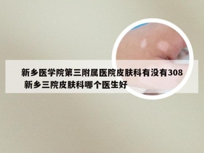 新乡医学院第三附属医院皮肤科有没有308 新乡三院皮肤科哪个医生好