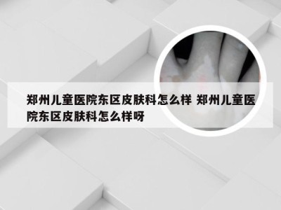 郑州儿童医院东区皮肤科怎么样 郑州儿童医院东区皮肤科怎么样呀