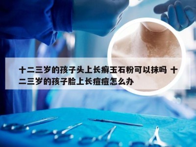 十二三岁的孩子头上长癣玉石粉可以抹吗 十二三岁的孩子脸上长痘痘怎么办