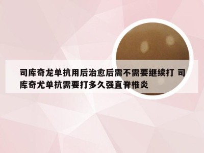 司库奇龙单抗用后治愈后需不需要继续打 司库奇尤单抗需要打多久强直脊椎炎