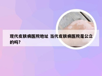 现代皮肤病医院地址 当代皮肤病医院是公立的吗?