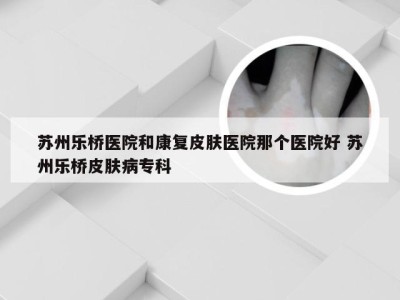 苏州乐桥医院和康复皮肤医院那个医院好 苏州乐桥皮肤病专科