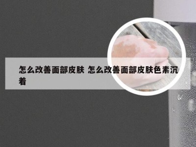 怎么改善面部皮肤 怎么改善面部皮肤色素沉着