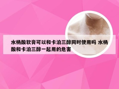 水杨酸软膏可以和卡泊三醇同时使用吗 水杨酸和卡泊三醇一起用的危害