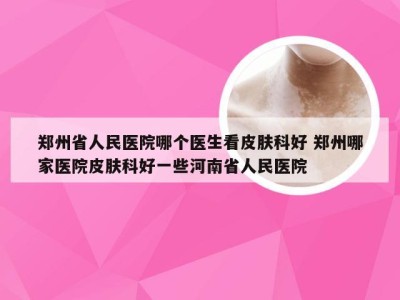 郑州省人民医院哪个医生看皮肤科好 郑州哪家医院皮肤科好一些河南省人民医院