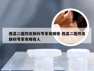 西昌二医院皮肤科专家有哪些 西昌二医院皮肤科专家有哪些人