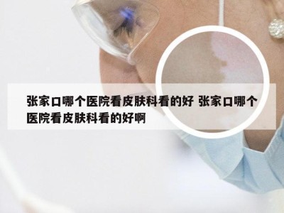 张家口哪个医院看皮肤科看的好 张家口哪个医院看皮肤科看的好啊