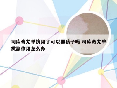 司库奇尤单抗用了可以要孩子吗 司库奇尤单抗副作用怎么办