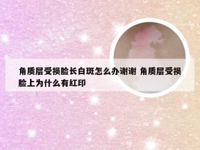 角质层受损脸长白斑怎么办谢谢 角质层受损脸上为什么有红印