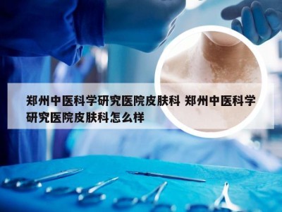 郑州中医科学研究医院皮肤科 郑州中医科学研究医院皮肤科怎么样