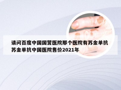 请问百度中国国营医院那个医院有苏金单抗 苏金单抗中国医院售价2021年