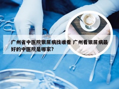 广州省中医院银屑病找谁看 广州看银屑病最好的中医院是哪家?