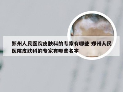 郑州人民医院皮肤科的专家有哪些 郑州人民医院皮肤科的专家有哪些名字